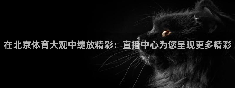 说球帝直播赛事直播：在北京体育大观中绽放精彩：直播中心为您呈现更多精彩